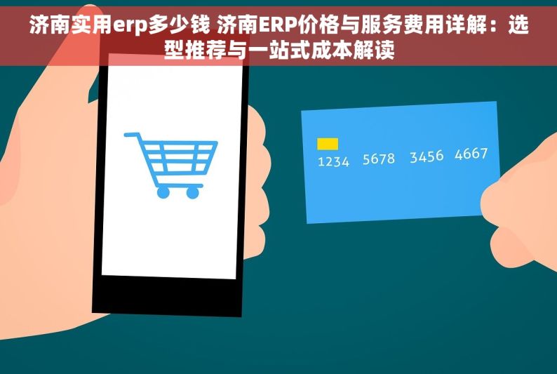 济南实用erp多少钱 济南ERP价格与服务费用详解：选型推荐与一站式成本解读