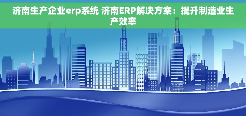 济南生产企业erp系统 济南ERP解决方案：提升制造业生产效率