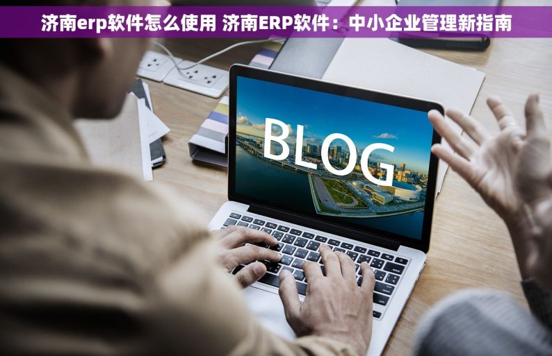 济南erp软件怎么使用 济南ERP软件：中小企业管理新指南