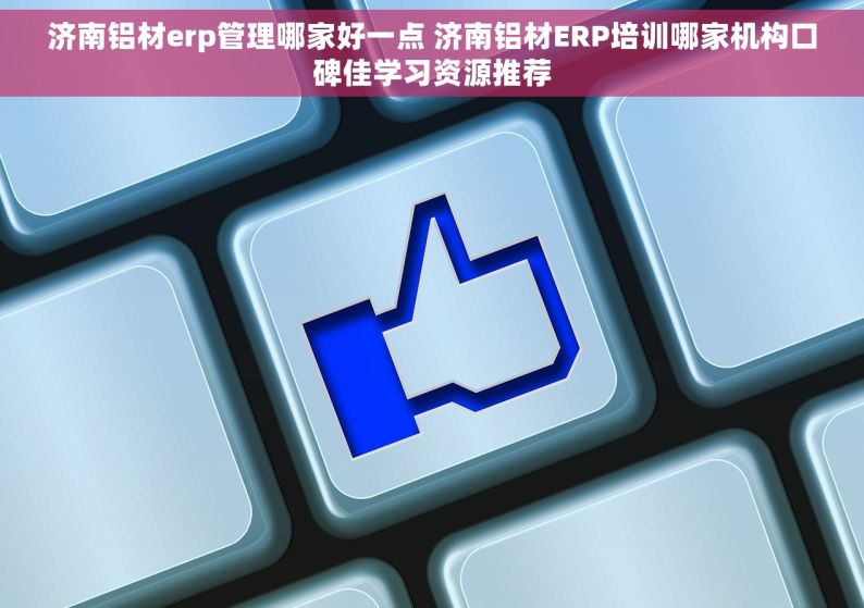 济南铝材erp管理哪家好一点 济南铝材ERP培训哪家机构口碑佳学习资源推荐