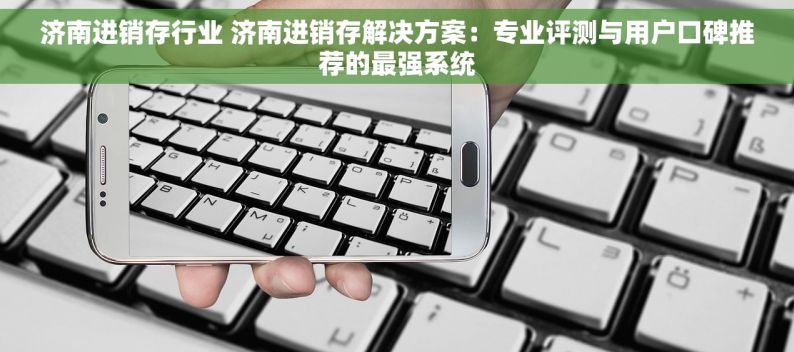 济南进销存行业 济南进销存解决方案：专业评测与用户口碑推荐的最强系统