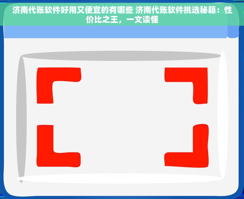 济南代账软件好用又便宜的有哪些 济南代账软件挑选秘籍：性价比之王，一文读懂