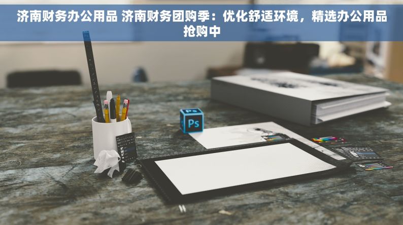 济南财务办公用品 济南财务团购季：优化舒适环境，精选办公用品抢购中