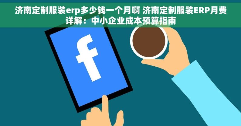 济南定制服装erp多少钱一个月啊 济南定制服装ERP月费详解：中小企业成本预算指南