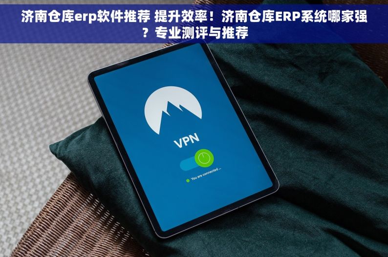 济南仓库erp软件推荐 提升效率！济南仓库ERP系统哪家强？专业测评与推荐