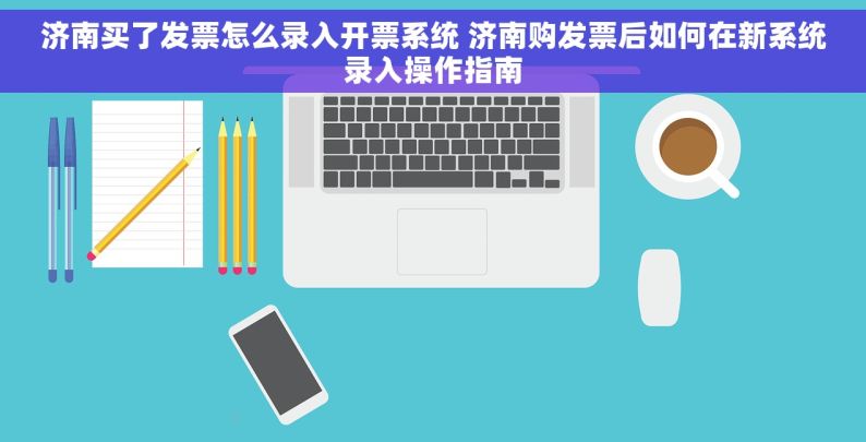 济南买了发票怎么录入开票系统 济南购发票后如何在新系统录入操作指南