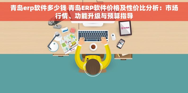 青岛erp软件多少钱 青岛ERP软件价格及性价比分析：市场行情、功能升级与预算指导