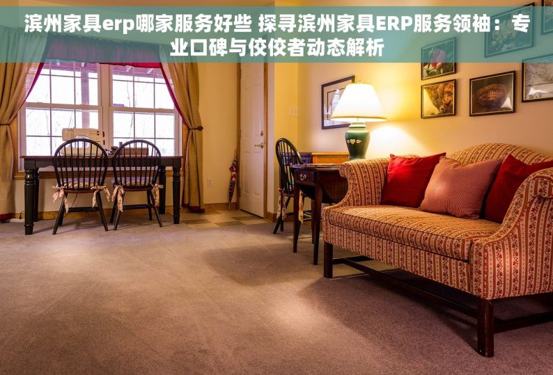 滨州家具erp哪家服务好些 探寻滨州家具ERP服务领袖：专业口碑与佼佼者动态解析