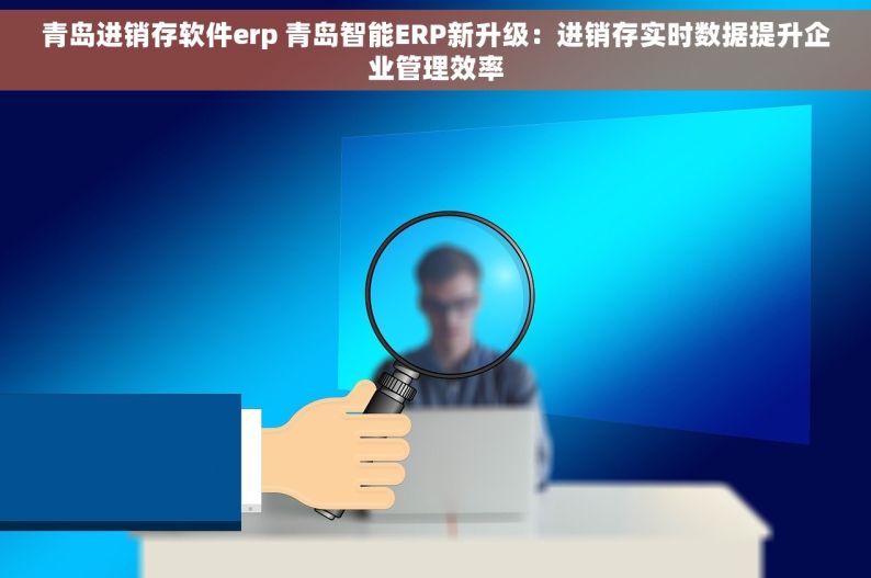 青岛进销存软件erp 青岛智能ERP新升级：进销存实时数据提升企业管理效率