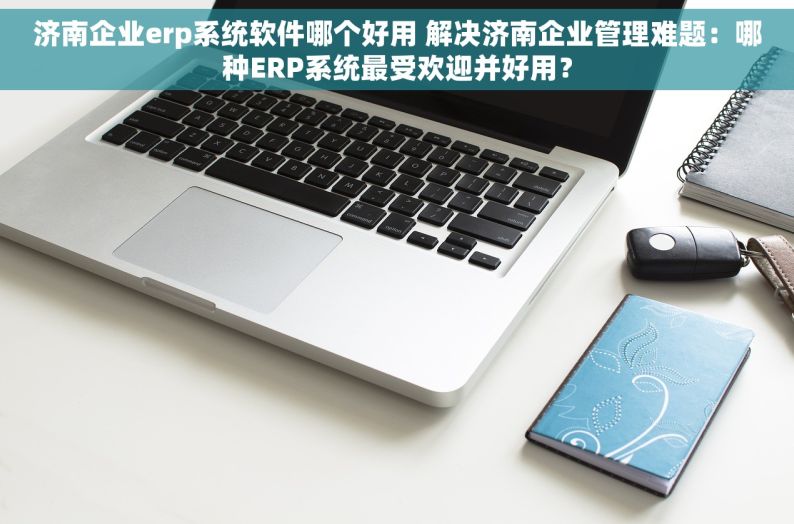 济南企业erp系统软件哪个好用 解决济南企业管理难题：哪种ERP系统最受欢迎并好用？