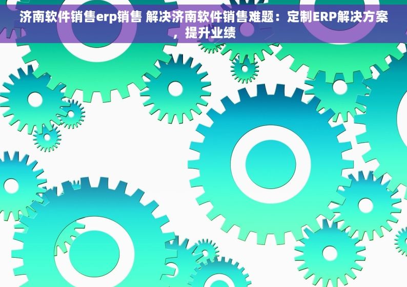 济南软件销售erp销售 解决济南软件销售难题：定制ERP解决方案，提升业绩