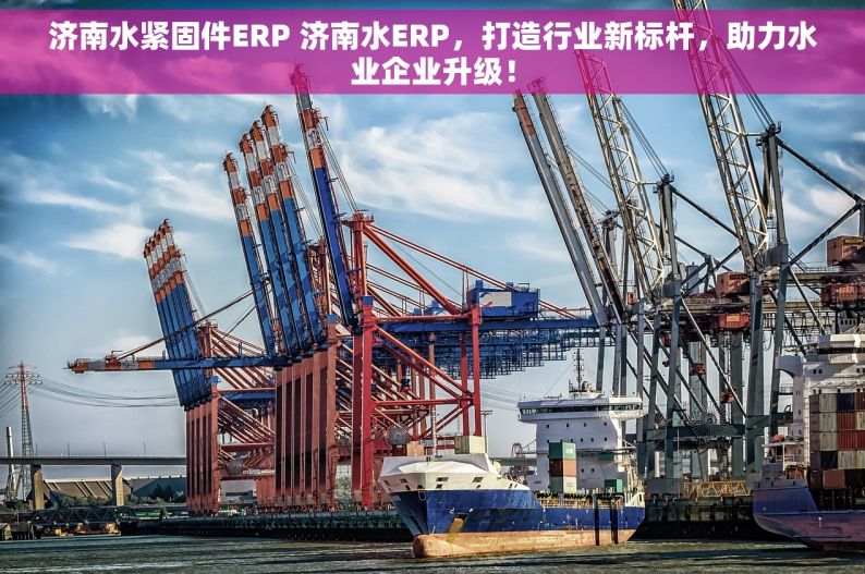 济南水紧固件ERP 济南水ERP，打造行业新标杆，助力水业企业升级！