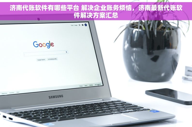 济南代账软件有哪些平台 解决企业账务烦恼，济南最新代账软件解决方案汇总