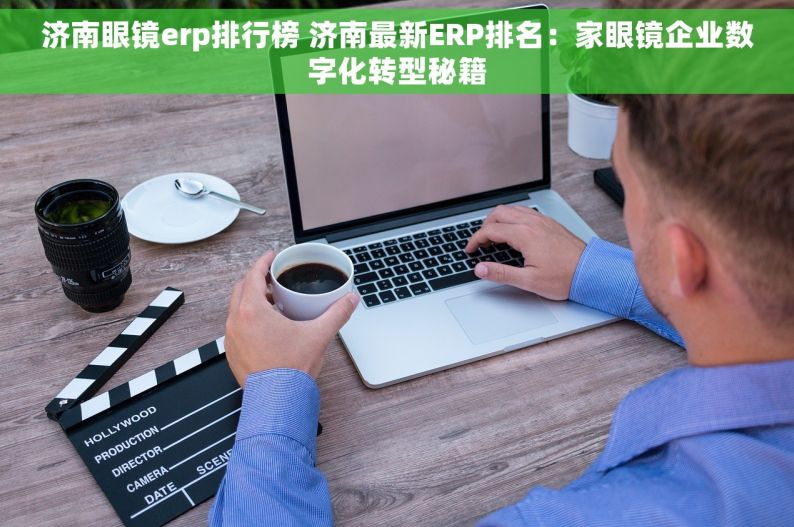 济南眼镜erp排行榜 济南最新ERP排名：家眼镜企业数字化转型秘籍