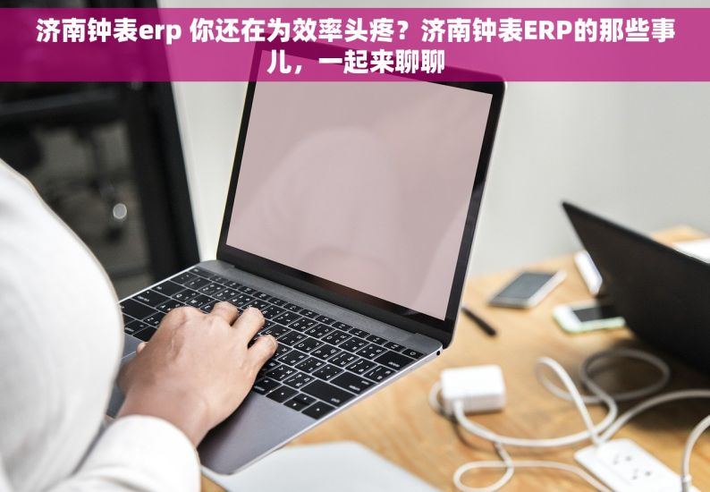 济南钟表erp 你还在为效率头疼？济南钟表ERP的那些事儿，一起来聊聊