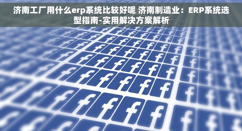 济南工厂用什么erp系统比较好呢 济南制造业：ERP系统选型指南-实用解决方案解析