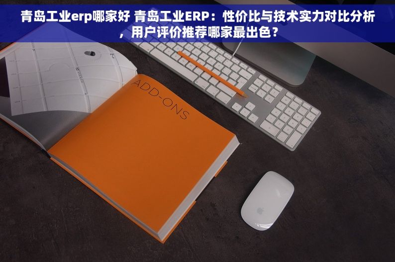 青岛工业erp哪家好 青岛工业ERP：性价比与技术实力对比分析，用户评价推荐哪家最出色？