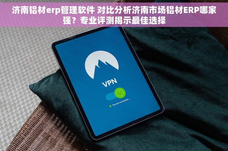 济南铝材erp管理软件 对比分析济南市场铝材ERP哪家强？专业评测揭示最佳选择