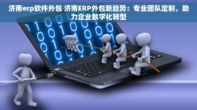 济南erp软件外包 济南ERP外包新趋势：专业团队定制，助力企业数字化转型