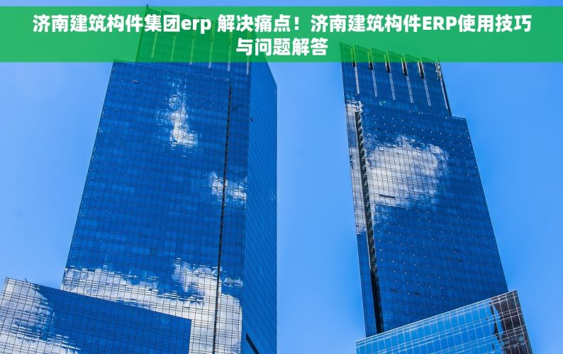 济南建筑构件集团erp 解决痛点！济南建筑构件ERP使用技巧与问题解答