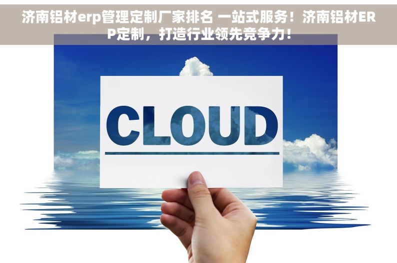 济南铝材erp管理定制厂家排名 一站式服务！济南铝材ERP定制，打造行业领先竞争力！