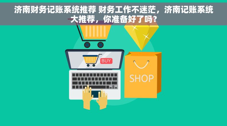 济南财务记账系统推荐 财务工作不迷茫，济南记账系统大推荐，你准备好了吗？