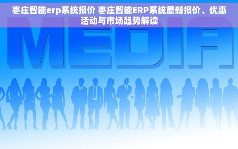 枣庄智能erp系统报价 枣庄智能ERP系统最新报价、优惠活动与市场趋势解读