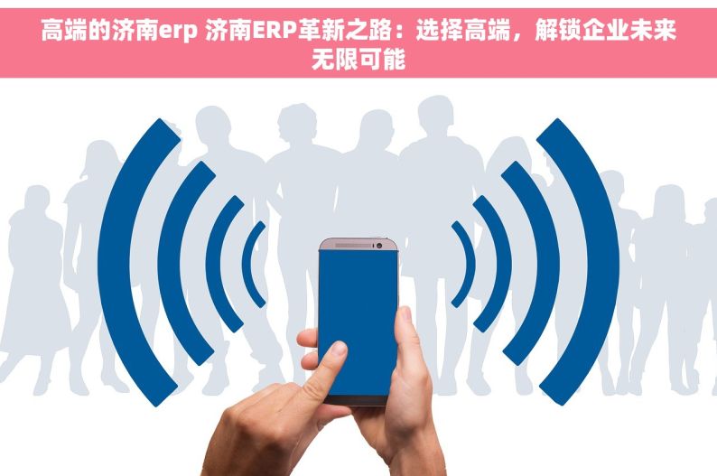 高端的济南erp 济南ERP革新之路：选择高端，解锁企业未来无限可能