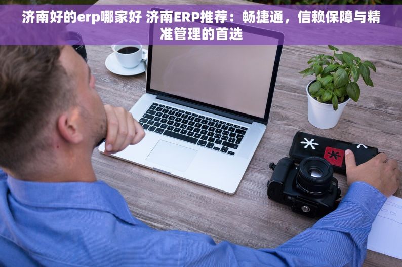 济南好的erp哪家好 济南ERP推荐：畅捷通，信赖保障与精准管理的首选