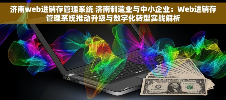 济南web进销存管理系统 济南制造业与中小企业：Web进销存管理系统推动升级与数字化转型实战解析