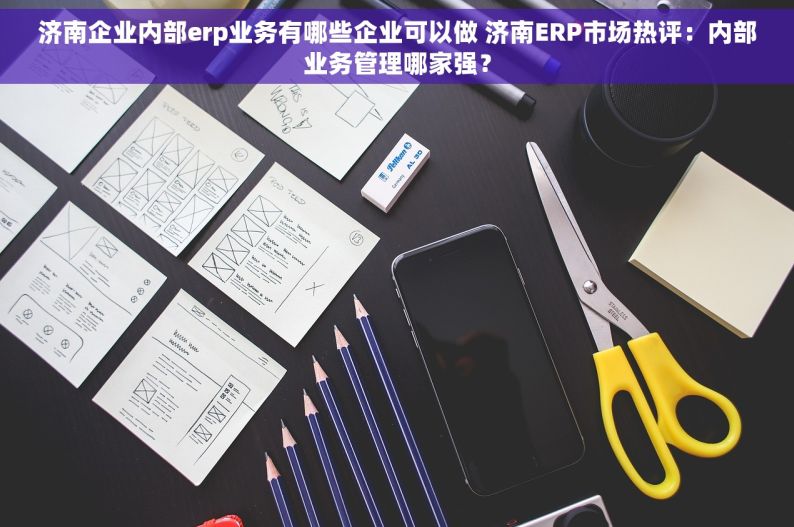 济南企业内部erp业务有哪些企业可以做 济南ERP市场热评：内部业务管理哪家强？