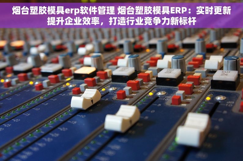 烟台塑胶模具erp软件管理 烟台塑胶模具ERP：实时更新提升企业效率，打造行业竞争力新标杆