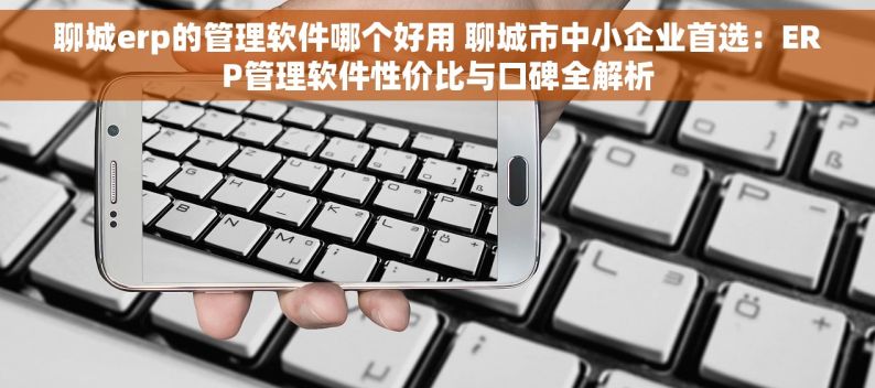 聊城erp的管理软件哪个好用 聊城市中小企业首选：ERP管理软件性价比与口碑全解析