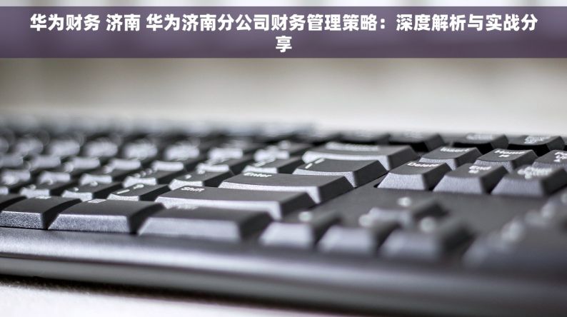 华为财务 济南 华为济南分公司财务管理策略：深度解析与实战分享