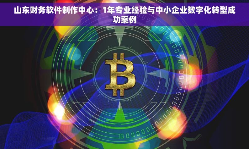 山东财务软件制作中心：1年专业经验与中小企业数字化转型成功案例