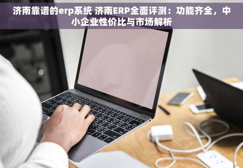 济南靠谱的erp系统 济南ERP全面评测：功能齐全，中小企业性价比与市场解析