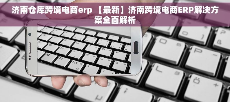 济南仓库跨境电商erp 【最新】济南跨境电商ERP解决方案全面解析