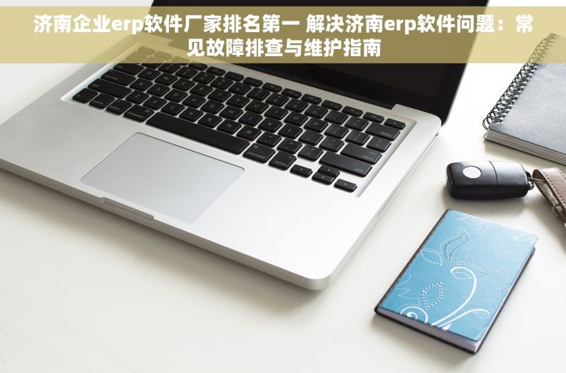 济南企业erp软件厂家排名第一 解决济南erp软件问题：常见故障排查与维护指南