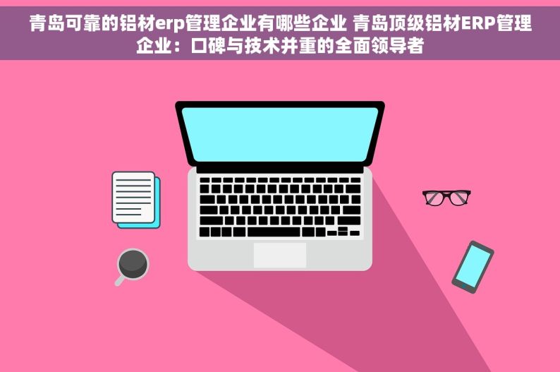 青岛可靠的铝材erp管理企业有哪些企业 青岛顶级铝材ERP管理企业：口碑与技术并重的全面领导者