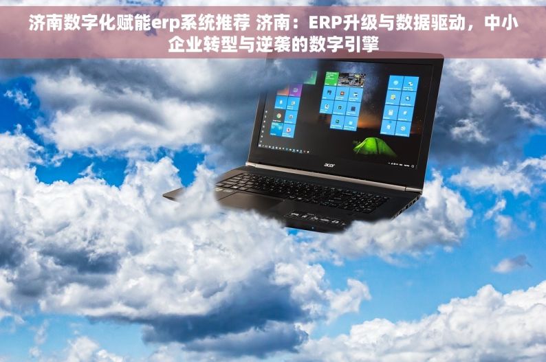 济南数字化赋能erp系统推荐 济南：ERP升级与数据驱动，中小企业转型与逆袭的数字引擎