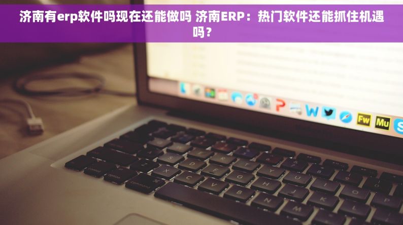 济南有erp软件吗现在还能做吗 济南ERP：热门软件还能抓住机遇吗？