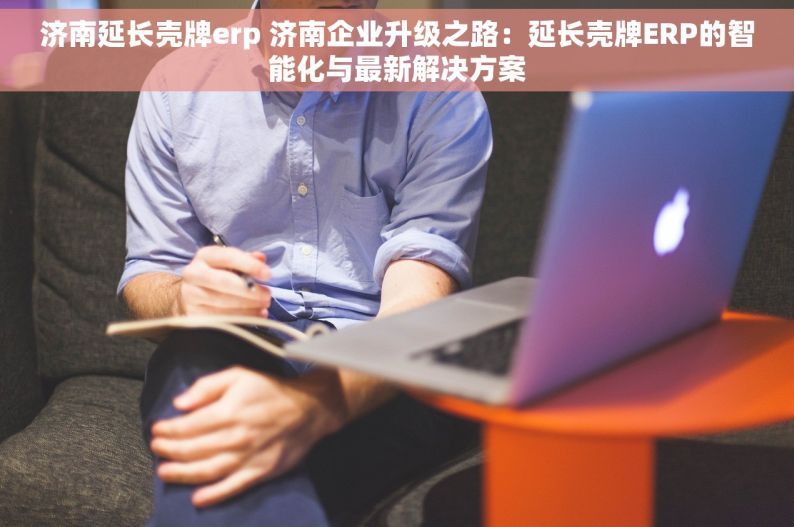 济南延长壳牌erp 济南企业升级之路：延长壳牌ERP的智能化与最新解决方案