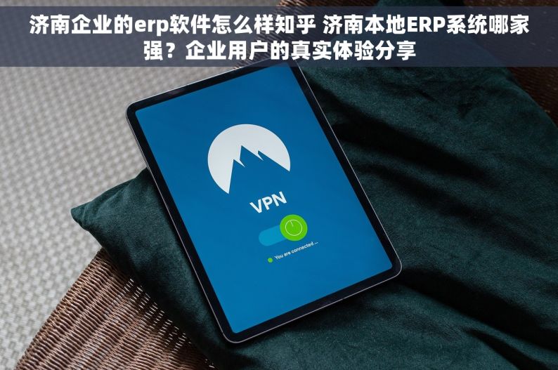 济南企业的erp软件怎么样知乎 济南本地ERP系统哪家强？企业用户的真实体验分享