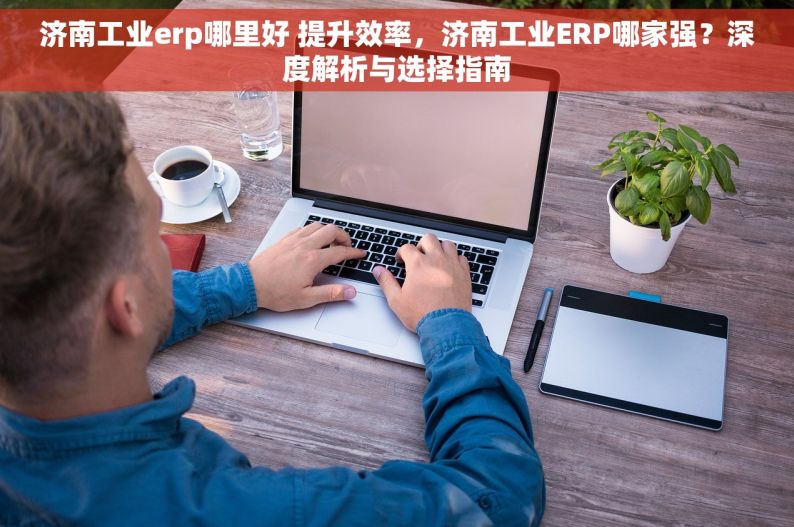 济南工业erp哪里好 提升效率，济南工业ERP哪家强？深度解析与选择指南