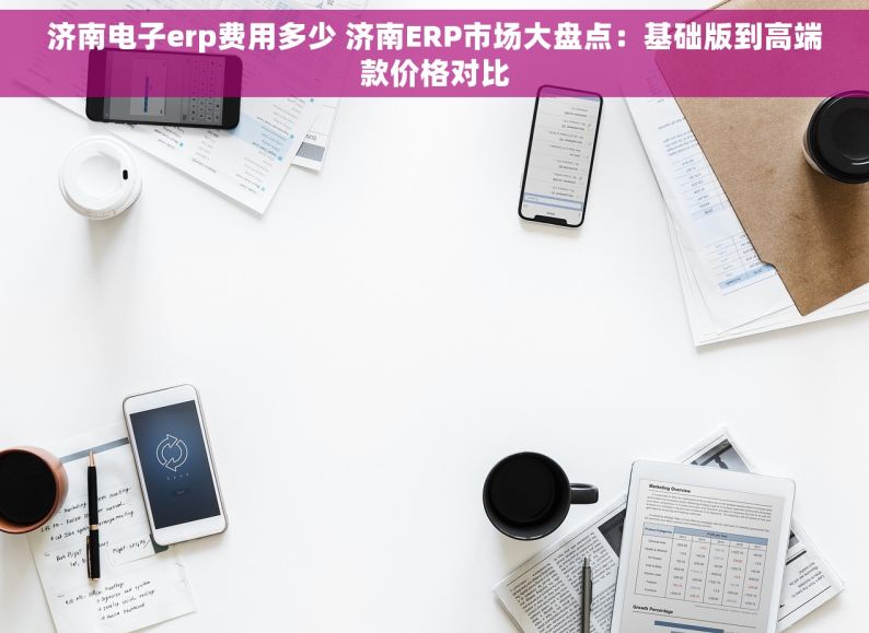 济南电子erp费用多少 济南ERP市场大盘点：基础版到高端款价格对比