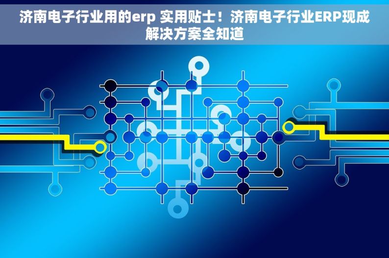 济南电子行业用的erp 实用贴士！济南电子行业ERP现成解决方案全知道