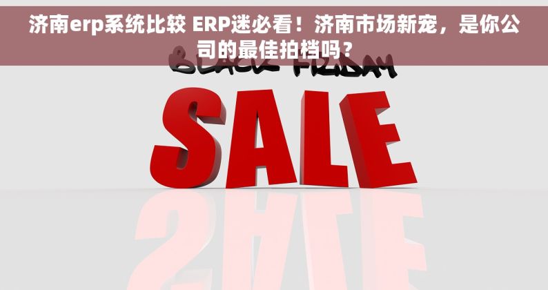 济南erp系统比较 ERP迷必看！济南市场新宠，是你公司的最佳拍档吗？