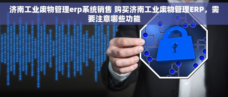 济南工业废物管理erp系统销售 购买济南工业废物管理ERP，需要注意哪些功能