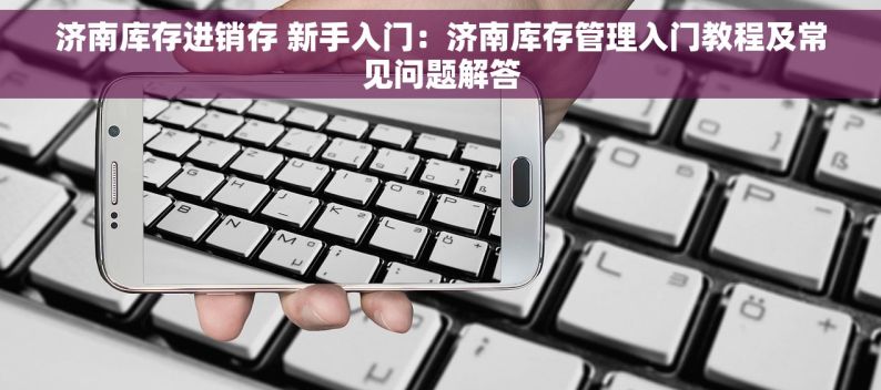 济南库存进销存 新手入门：济南库存管理入门教程及常见问题解答