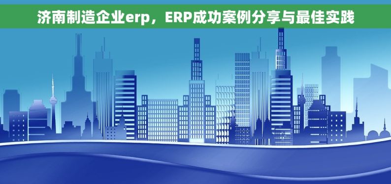 济南制造企业erp，ERP成功案例分享与最佳实践